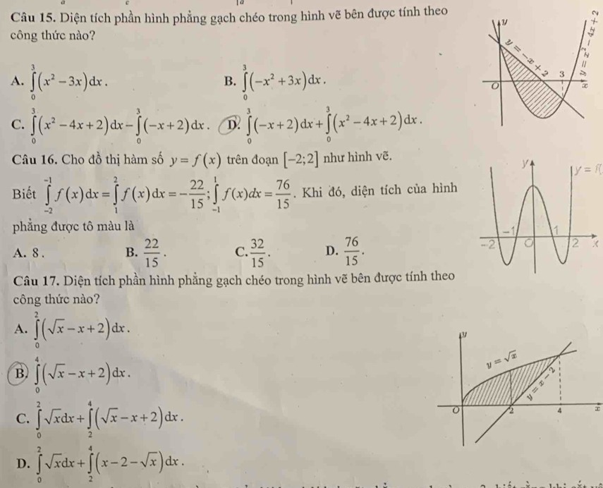 Diện tích phần hình phẳng gạch chéo trong hình vẽ bên được tính theo
 
công thức nào?
A. ∈tlimits _0^(3(x^2)-3x)dx. B. ∈tlimits _0^(3(-x^2)+3x)dx.
C. ∈tlimits _0^(3(x^2)-4x+2)dx-∈tlimits _0^(3(-x+2)dx. ∈tlimits _0^3(-x+2)dx+∈tlimits _0^3(x^2)-4x+2)dx.
Câu 16. Cho đồ thị hàm số y=f(x) trên đoạn [-2;2] như hình vẽ.
y=f(
Biết ∈tlimits _(-2)^(-1)f(x)dx=∈tlimits _1^(2f(x)dx=-frac 22)15;∈tlimits _(-1)^1f(x)dx= 76/15 . Khi đó, diện tích của hình
phẳng được tô màu là
A. 8 . B.  22/15 . C.  32/15 . D.  76/15 . X
Câu 17. Diện tích phần hình phẳng gạch chéo trong hình vẽ bên được tính theo
công thức nào?
A. ∈tlimits _0^(2(sqrt x)-x+2)dx.
B. ∈tlimits _0^(4(sqrt x)-x+2)dx.
C. ∈tlimits _0^(2sqrt x)dx+∈tlimits _2^(4(sqrt x)-x+2)dx.
∞
D. ∈tlimits _0^(2sqrt x)dx+∈tlimits _2^(4(x-2-sqrt x))dx.