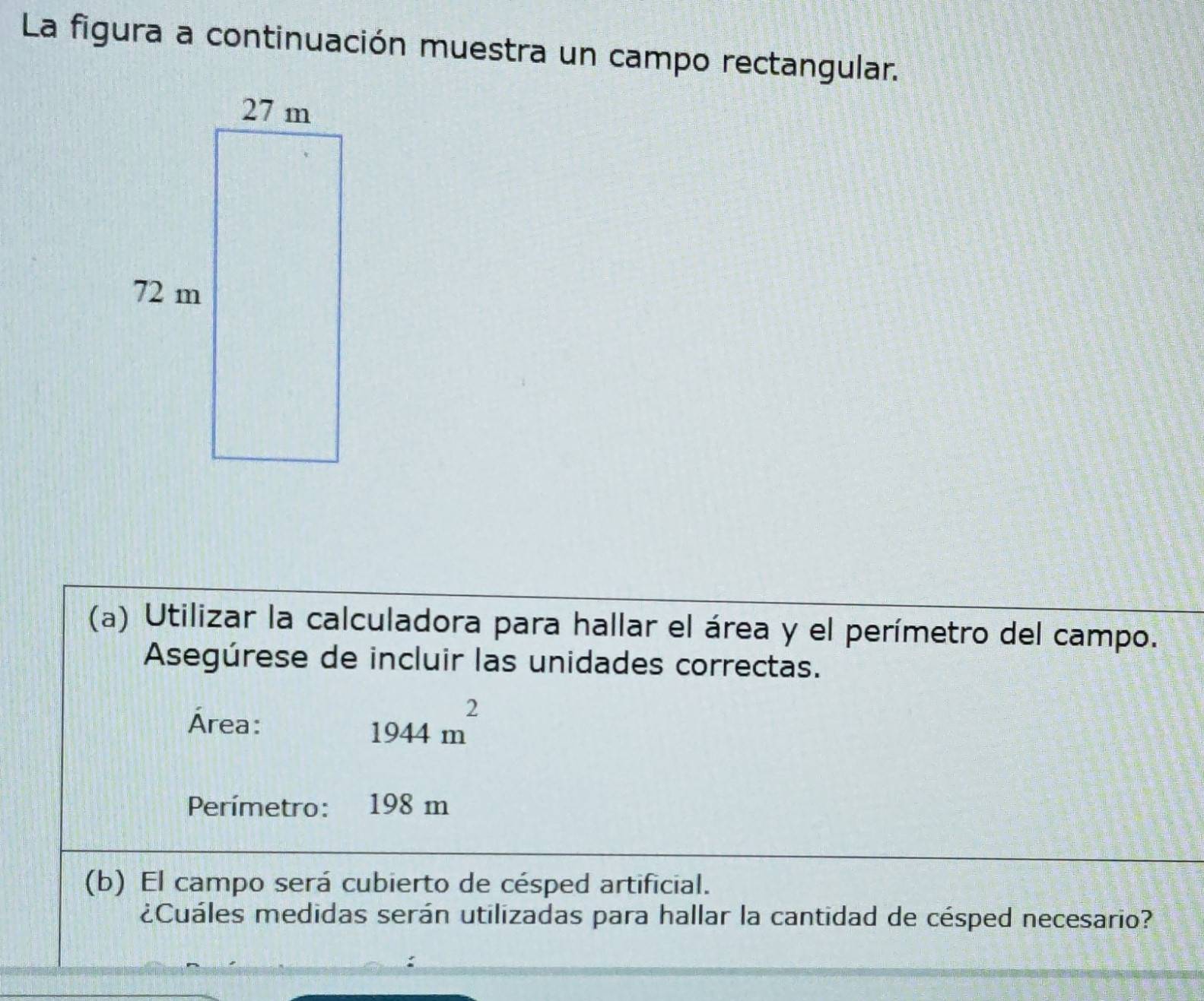 La figura a continuación muestra un campo rectangular. 
(a) Utilizar la calculadora para hallar el área y el perímetro del campo. 
Asegúrese de incluir las unidades correctas. 
Área: 1944m^2
Perímetro: 198 m
(b) El campo será cubierto de césped artificial. 
¿Cuáles medidas serán utilizadas para hallar la cantidad de césped necesario?