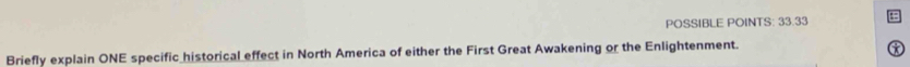 POSSIBLE POINTS: 33.33 
Briefly explain ONE specific historical effect in North America of either the First Great Awakening or the Enlightenment. 
a