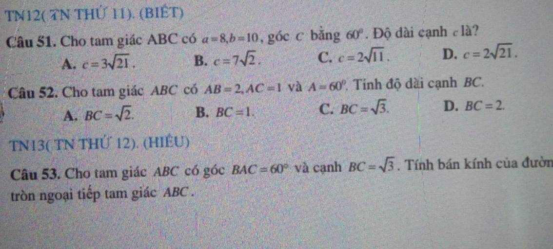 TN12( TN THỨ 11). (BIÉT)
Câu 51. Cho tam giác ABC có a=8, b=10 ,góc c bǎng 60°. Độ đài cạnh clà?
A. c=3sqrt(21). B. c=7sqrt(2). C. c=2sqrt(11). D. c=2sqrt(21). 
Câu 52. Cho tam giác ABC có AB=2, AC=1 và A=60° Tính độ dài cạnh BC.
A. BC=sqrt(2). B. BC=1. C. BC=sqrt(3). D. BC=2. 
TN13( TN THỨ 12). (HIÊU)
Câu 53. Cho tam giác ABC có góc BAC=60° và cạnh BC=sqrt(3). Tính bán kính của đườn
tròn ngoại tiếp tam giác ABC.