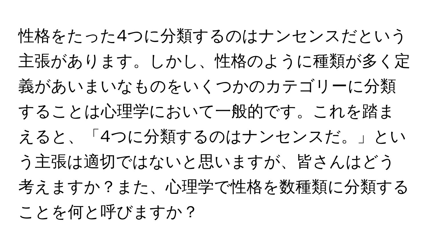 性格をたった4つに分類するのはナンセンスだという主張があります。しかし、性格のように種類が多く定義があいまいなものをいくつかのカテゴリーに分類することは心理学において一般的です。これを踏まえると、「4つに分類するのはナンセンスだ。」という主張は適切ではないと思いますが、皆さんはどう考えますか？また、心理学で性格を数種類に分類することを何と呼びますか？