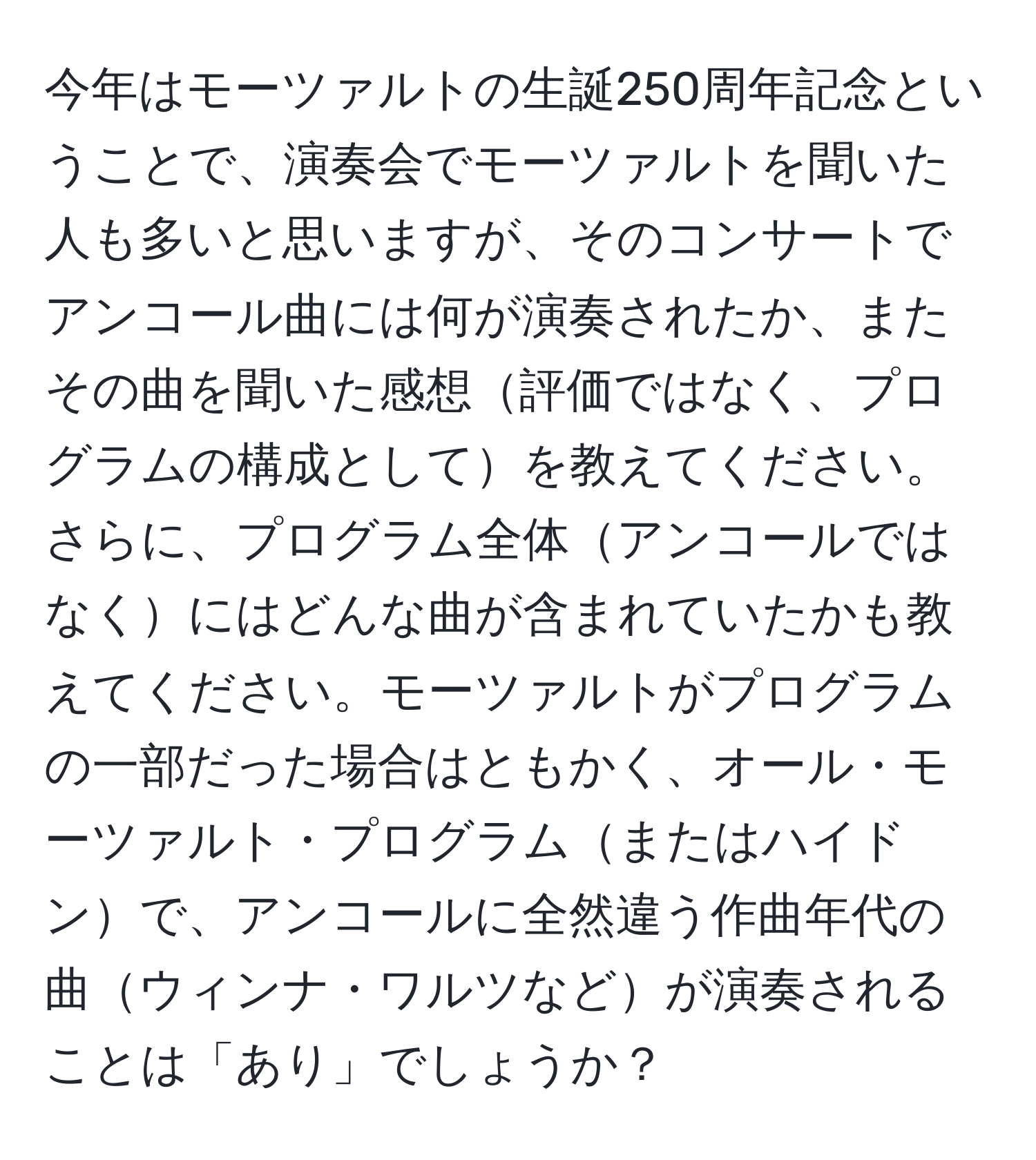 今年はモーツァルトの生誕250周年記念ということで、演奏会でモーツァルトを聞いた人も多いと思いますが、そのコンサートでアンコール曲には何が演奏されたか、またその曲を聞いた感想評価ではなく、プログラムの構成としてを教えてください。さらに、プログラム全体アンコールではなくにはどんな曲が含まれていたかも教えてください。モーツァルトがプログラムの一部だった場合はともかく、オール・モーツァルト・プログラムまたはハイドンで、アンコールに全然違う作曲年代の曲ウィンナ・ワルツなどが演奏されることは「あり」でしょうか？