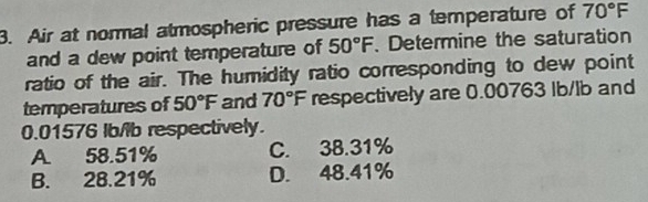 Air at normal atmospheric pressure has a temperature of 70°F
and a dew point temperature of 50°F. Determine the saturation
ratio of the air. The humidity ratio corresponding to dew point
temperatures of 50°F and 70°F respectively are 0.00763 Ib/lb and
0.01576 Ib/lb respectively.
A. 58.51% C. 38.31%
B. 28.21% D. 48.41%