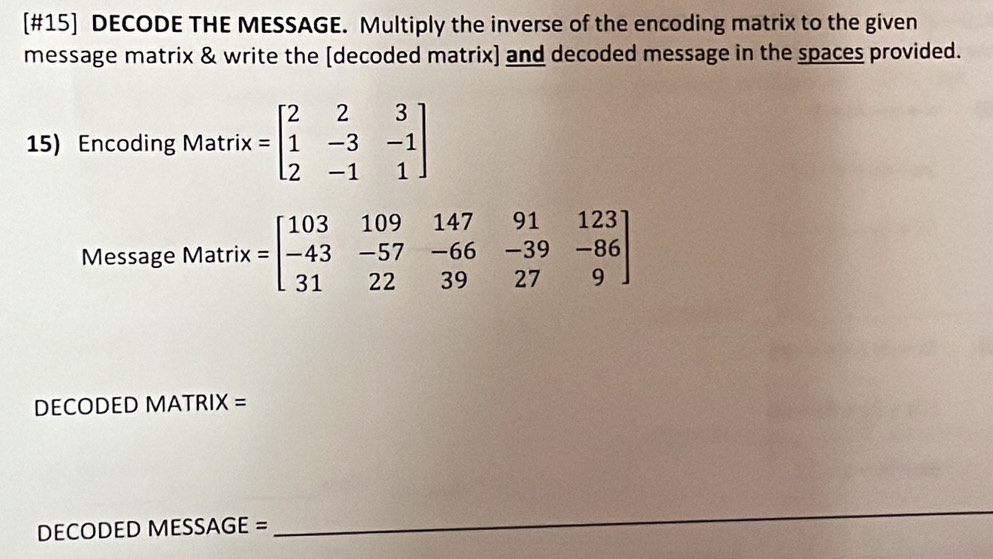 [#15] DECODE THE MESSAGE. Multiply the inverse of the encoding matrix to the given
message matrix & write the [decoded matrix] and decoded message in the spaces provided.
15) Encoding Matrix =beginbmatrix 2&2&3 1&-3&-1 2&-1&1endbmatrix
Message Matri x=beginbmatrix 103&109&147&91&123 -43&-57&-66&-39&-86 31&22&39&27&9endbmatrix
DECODED MATRIX =
DECODED MESSAGE =
_