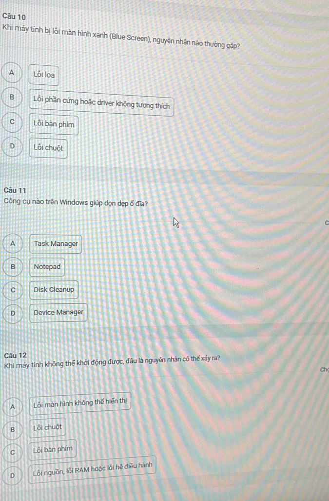 Khi máy tính bị lồi màn hình xanh (Blue Screen), nguyên nhân nào thường gặp?
A Lôi loa
B Lồi phần cứng hoặc driver không tương thích
C Lôi bàn phím
D Lối chuột
Câu 11
Công cụ nào trên Windows giúp dọn dẹp ổ đĩa?
A Task Manager
B Notepad
C Disk Cleanup
D Device Manager
Câu 12
Khi máy tính không thế khởi động được, đầu là nguyên nhân có thế xảy ra?
Ch
A Lôi màn hình không thể hiển thị
B Lội chuột
C Lồi bàn phím
D Lôi nguồn, lồi RAM hoặc lôi hệ điều hành