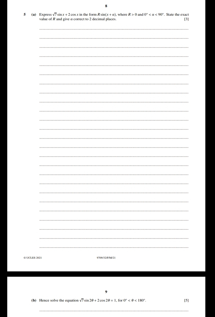 8 
5 (a) Express sqrt(7)sin x+2cos x in the form Rsin (x+alpha ) , where R>0 and 0° <90°. State the exact [3] 
value of R and give α correct to 2 decimal places. 
_ 
_ 
_ 
_ 
_ 
_ 
_ 
_ 
_ 
_ 
_ 
_ 
_ 
_ 
_ 
_ 
_ 
_ 
_ 
_ 
_ 
_ 
_ 
_ 
_ 
© UCLES 2021 97()9/32/F/M/21 
9 
(b) Hence solve the equation sqrt(7)sin 2θ +2cos 2θ =1 for 0° <180°. [5] 
_
