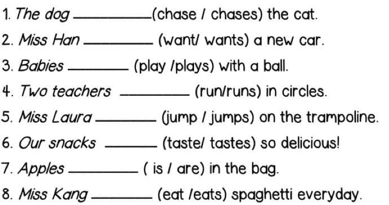 The dog _(chase / chases) the cat. 
2. Miss Han_ (want/ wants) a new car. 
3. Babies _(play /plays) with a ball. 
4. Two teachers _(run/runs) in circles. 
5. Miss Laura _(jump / jumps) on the trampoline. 
6. Our snacks _(taste/ tastes) so delicious! 
7. Apples _( is / are) in the bag. 
8. Miss Kang_ (eat /eats) spaghetti everyday.