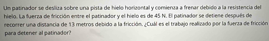 Un patinador se desliza sobre una pista de hielo horizontal y comienza a frenar debido a la resistencia del 
hielo. La fuerza de fricción entre el patinador y el hielo es de 45 N. El patinador se detiene después de 
recorrer una distancia de 13 metros debido a la fricción. ¿Cuál es el trabajo realizado por la fuerza de fricción 
para detener al patinador?