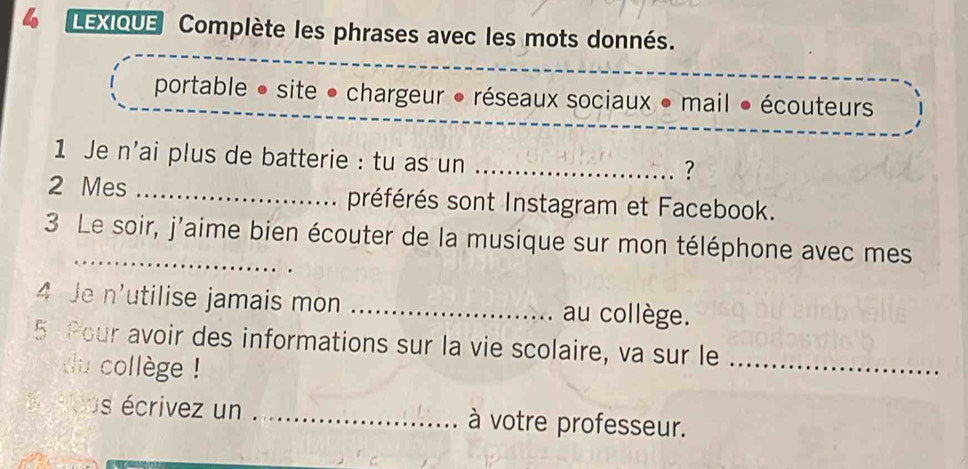 a LEXIQUE Complète les phrases avec les mots donnés. 
portable • site • chargeur • réseaux sociaux • mail • écouteurs 
1 Je n'ai plus de batterie : tu as un_ 
? 
2 Mes _préférés sont Instagram et Facebook. 
3 Le soir, j'aime bien écouter de la musique sur mon téléphone avec mes 
4 Je n'utilise jamais mon _au collège. 
5 Pour avoir des informations sur la vie scolaire, va sur le_ 
u collège ! 
do vous écrivez un _à votre professeur.