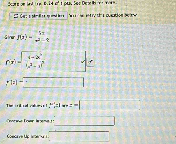 Score on last try: 0.24 of 1 pts. See Details for more. 
Get a similar question You can retry this question below 
Given f(x)= 2x/x^2+2 
55°
f'(x)= frac 4-2x^2(x^2+2)^2 □ d
f''(x)=□
The critical values of f''(x) are x=□
Concave Down Intervals: □ 
Concave Up Intervals: □