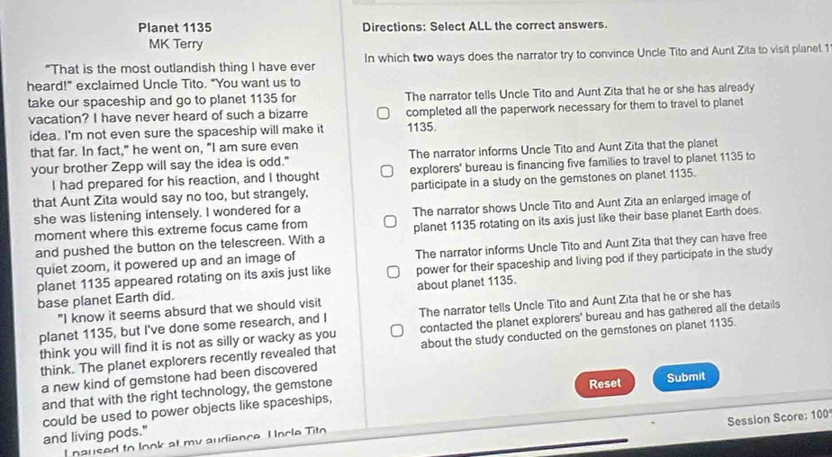 Planet 1135 Directions: Select ALL the correct answers.
MK Terry
"That is the most outlandish thing I have ever In which two ways does the narrator try to convince Uncle Tito and Aunt Zita to visit planet 1
heard!" exclaimed Uncle Tito. "You want us to
take our spaceship and go to planet 1135 for The narrator tells Uncle Tito and Aunt Zita that he or she has already
vacation? I have never heard of such a bizarre completed all the paperwork necessary for them to travel to planet
idea. I'm not even sure the spaceship will make it 1135.
that far. In fact," he went on, "I am sure even
your brother Zepp will say the idea is odd." The narrator informs Uncle Tito and Aunt Zita that the planet
I had prepared for his reaction, and I thought explorers' bureau is financing five families to travel to planet 1135 to
that Aunt Zita would say no too, but strangely, participate in a study on the gemstones on planet 1135.
she was listening intensely. I wondered for a
moment where this extreme focus came from The narrator shows Uncle Tito and Aunt Zita an enlarged image of
and pushed the button on the telescreen. With a planet 1135 rotating on its axis just like their base planet Earth does.
quiet zoom, it powered up and an image of The narrator informs Uncle Tito and Aunt Zita that they can have free
planet 1135 appeared rotating on its axis just like power for their spaceship and living pod if they participate in the study
base planet Earth did. about planet 1135.
"I know it seems absurd that we should visit
planet 1135, but I've done some research, and I The narrator tells Uncle Tito and Aunt Zita that he or she has
think you will find it is not as silly or wacky as you contacted the planet explorers' bureau and has gathered all the details
think. The planet explorers recently revealed that about the study conducted on the gemstones on planet 1135.
a new kind of gemstone had been discovered
Reset
and that with the right technology, the gemstone Submit
could be used to power objects like spaceships,
Session Score: 100
and living pods."
I paused to look at my audience. Uncle Tito