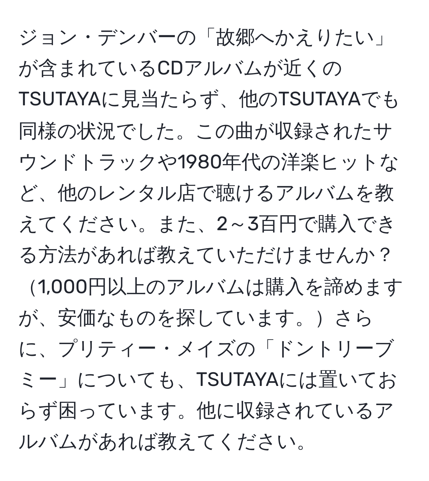 ジョン・デンバーの「故郷へかえりたい」が含まれているCDアルバムが近くのTSUTAYAに見当たらず、他のTSUTAYAでも同様の状況でした。この曲が収録されたサウンドトラックや1980年代の洋楽ヒットなど、他のレンタル店で聴けるアルバムを教えてください。また、2～3百円で購入できる方法があれば教えていただけませんか？1,000円以上のアルバムは購入を諦めますが、安価なものを探しています。さらに、プリティー・メイズの「ドントリーブミー」についても、TSUTAYAには置いておらず困っています。他に収録されているアルバムがあれば教えてください。