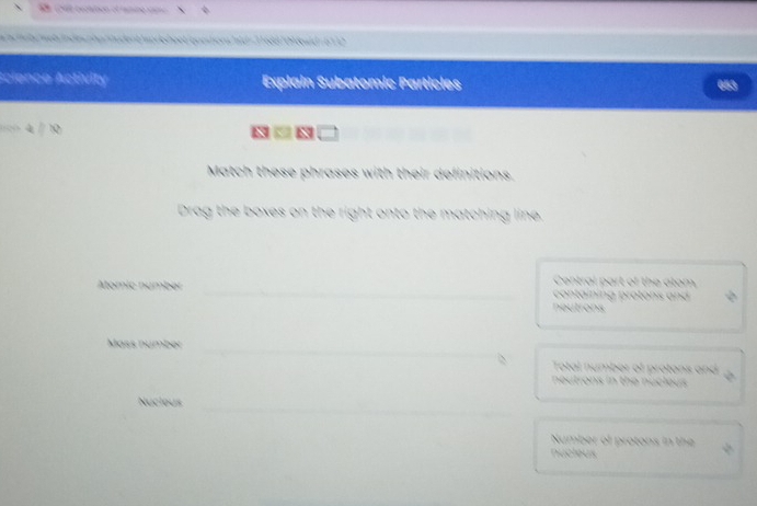 nher odent Moreheet/opestiorshld = 116887098wld - 6710 
Acience Activity Explain Subatomic Particles 
53 
x -x 
Match these phrases with their definitions. 
Drag the boxes on the right onto the matching line. 
Central part of the atom 
Atomic númber _ containing protons and 
neutrons 
Mäss númber_ 
Total number of protons and 
neutrons in the nucleus 
_ 
Nucious 
Number of protons in the 
nucieus