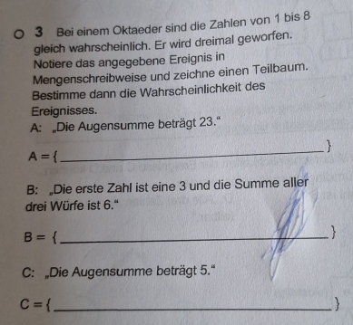 Bei einem Oktaeder sind die Zahlen von 1 bis 8
gleich wahrscheinlich. Er wird dreimal geworfen. 
Notiere das angegebene Ereignis in 
Mengenschreibweise und zeichne einen Teilbaum. 
Bestimme dann die Wahrscheinlichkeit des 
Ereignisses. 
A: Die Augensumme beträgt 23.' 
_ 

A=
B: „Die erste Zahl ist eine 3 und die Summe aller 
drei Würfe ist 6.'
B= _ 
 
C: „Die Augensumme beträgt 5.'' 
_ C=