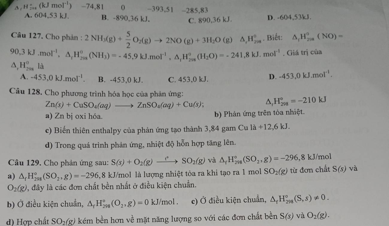 _rH_(298)°(kJmol^(-1)) -74,81 -393,51 -285,83
A. 604,53 kJ. B. -890,36 kJ. D. -604,53kJ.
C. 890,36 kJ.
Câu 127. Cho phản : 2NH_3(g)+ 5/2 O_2(g)to 2NO(g)+3H_2O(g)△ _rH_(298)^0. Biết: △ _fH_(298)^0(NO)=
90,3kJ.mol^(-1),△ _fH_(298)^0(NH_3)=-45,9kJ.mol^(-1),△ _fH_(298)^0(H_2O)=-241,8kJ.mol^(-1). Giá trị của
△ _rH_(298)^0 là
A. -453,0kJ.moI^(-1). B. -453,0 kJ. C. 453,0 kJ.
D. -453,0kJ.mol^(-1).
Câu 128. Cho phương trình hóa học của phản ứng:
Zn(s)+CuSO_4(aq)to ZnSO_4(aq)+Cu(s);
△ _rH_(298)°=-210kJ
a) Zn bị oxi hóa.
b) Phản ứng trên tỏa nhiệt.
c) Biến thiên enthalpy của phản ứng tạo thành 3,84 gam Cu 1a+12,6kJ.
d) Trong quá trình phản ứng, nhiệt độ hỗn hợp tăng lên.
Câu 129. Cho phản ứng sau: S(s)+O_2(g)xrightarrow t°SO_2(g) và △ _fH_(298)°(SO_2,g)=-296,8kJ/mol
a) △ _fH_(298)°(SO_2,g)=-296 ,8 kJ/mol là lượng nhiệt tỏa ra khi tạo ra 1 mol SO_2(g) từ đơn chất S(s) và
O_2(g) , đây là các đơn chất bền nhất ở điều kiện chuẩn.
b) Ở điều kiện chuẩn, △ _fH_(298)°(O_2,g)=0kJ/mol. c) Ở điều kiện chuẩn, △ _fH_(298)°(S,s)!= 0.
d) Hợp chất SO_2(g) kém bền hơn về mặt năng lượng so với các đơn chất bền S(s) và O_2(g).