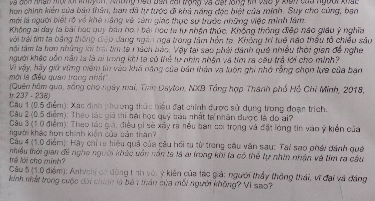 và dôn nhận mội lối khuyền. Những hếu bản cối trong và đất long tin vào ý kiến của người khác
hơn chính kiến của bản thân, bạn đã tự tước đi khả năng đặc biệt của mình. Suy cho cùng, bạn
mới là người biết rõ về khả năng và cảm giác thực sự trước những việc mình làm.
Không ai dạy ta bài học quý báu hon bài học ta tự nhận thức. Không thông điệp nào giàu ý nghĩa
với trái tim ta bằng thông điệp đang ngân nga trong tâm hồn ta. Không trí tuệ nào thấu tỏ chiều sâu
tội tâm ta hơn những lời trái tim ta mách bảo. Vậy tại sao phải dành quá nhiều thời gian để nghe
kgười khác uốn nắn ta là ai trong khi ta có thể tự nhìn nhận và tìm ra câu trả lời cho mình?
Vì vậy, hãy giữ vững niềm tin vào khả năng của bản thân và luôn ghi nhớ rằng chọn lựa của bạn
mới là điều quan trọng nhất''.
(Quên hôm qua, sống cho ngày mai, Tian Dayton, NXB Tổng hợp Thành phố Hồ Chí Minh, 2018,
tr.237 - 238)
Câu 1 (0.5 điểm): Xác định phương thức biểu đạt chính được sử dụng trong đoạn trích.
Câu 2 (0.5 điểm): Theo tác giả thi bài học quý báu nhất ta nhận được là do ai?
Câu 3 (1.0 điểm): Theo tác giá, điều gi sẽ xảy ra nếu bạn coi trọng và đặt lòng tin vào ý kiến của
người khác hơn chính kiến của bản thân?
Câu 4 (1.0 điểm): Hãy chỉ ra hiệu quả của câu hỏi tu từ trong câu văn sau: Tại sao phải dành quá
nhiều thời gian để nghe người khác uốn nắn ta là ai trong khi ta có thể tự nhìn nhận và tìm ra câu
trả lời cho mình?
Câu 5 (1.0 điểm): Anh/chị có đồng t nh với ý kiến của tác giả: người thầy thông thái, vĩ đại và đáng
kính nhất trong cuộc đời chính là bản thân của mỗi người không? Vì sao?