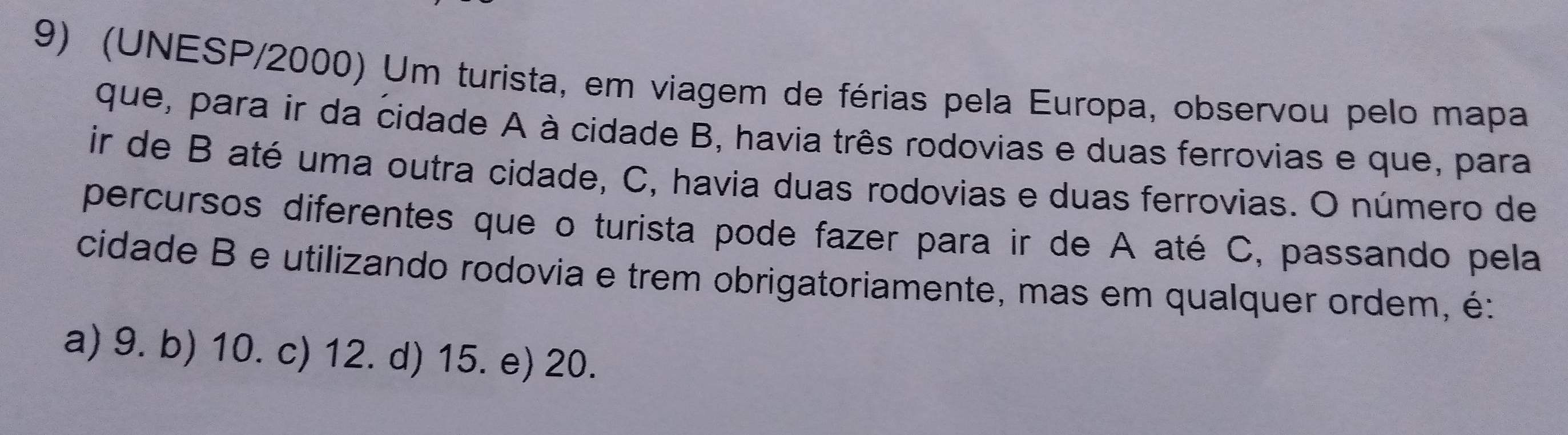 (UNESP/2000) Um turista, em viagem de férias pela Europa, observou pelo mapa
que, para ir da cidade A à cidade B, havia três rodovias e duas ferrovias e que, para
ir de B até uma outra cidade, C, havia duas rodovias e duas ferrovias. O número de
percursos diferentes que o turista pode fazer para ir de A até C, passando pela
cidade B e utilizando rodovia e trem obrigatoriamente, mas em qualquer ordem, é:
a) 9. b) 10. c) 12. d) 15. e) 20.