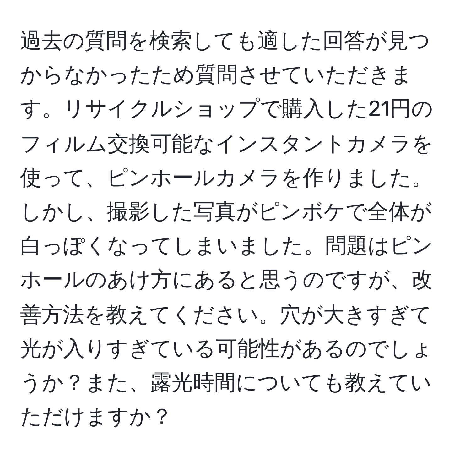 過去の質問を検索しても適した回答が見つからなかったため質問させていただきます。リサイクルショップで購入した21円のフィルム交換可能なインスタントカメラを使って、ピンホールカメラを作りました。しかし、撮影した写真がピンボケで全体が白っぽくなってしまいました。問題はピンホールのあけ方にあると思うのですが、改善方法を教えてください。穴が大きすぎて光が入りすぎている可能性があるのでしょうか？また、露光時間についても教えていただけますか？