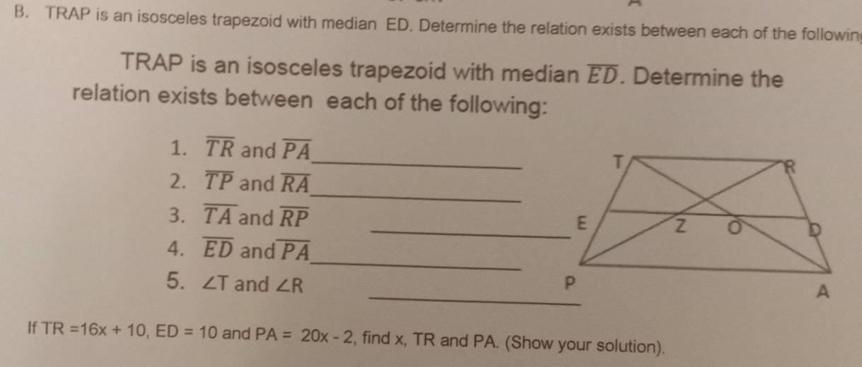 TRAP is an isosceles trapezoid with median ED. Determine the relation exists between each of the followin 
TRAP is an isosceles trapezoid with median overline ED. Determine the 
relation exists between each of the following: 
1. overline TR and overline PA _ 
_ 
2. overline TP and overline RA
3. overline TA and overline RP _ 
_ 
4. overline ED and overline PA
_ 
5. ∠ T and ∠ R
If TR=16x+10, ED=10 and PA=20x-2 , find x, TR and PA. (Show your solution).