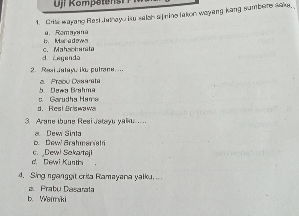 Uji Kome ten s i 
1. Crita wayang Resi Jathayu iku salah sijinine lakon wayang kang sumbere saka.
a. Ramayana
b. Mahadewa
c. Mahabharata
d. Legenda
2. Resi Jatayu iku putrane…
a. Prabu Dasarata
b. Dewa Brahma
c. Garudha Harna
d. Resi Briswawa
3. Arane ibune Resi Jatayu yaiku…
a. Dewi Sinta
b. Dewi Brahmanistri
c. Dewi Sekartaji
d. Dewi Kunthi
4. Sing nganggit crita Ramayana yaiku…
a. Prabu Dasarata
b. Walmiki