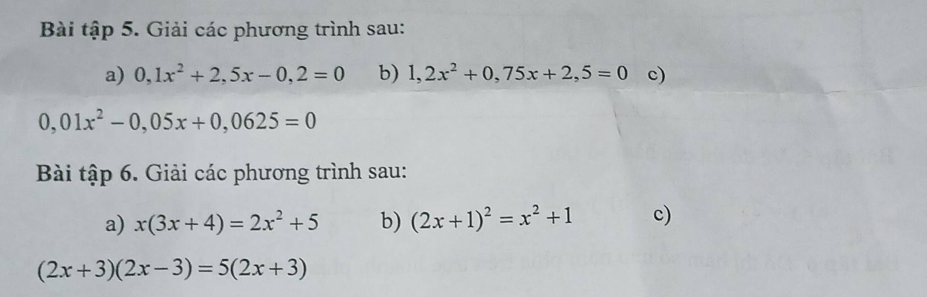 Bài tập 5. Giải các phương trình sau: 
a) 0, 1x^2+2,5x-0,2=0 b) 1,2x^2+0,75x+2,5=0 c)
0,01x^2-0,05x+0,0625=0
Bài tập 6. Giải các phương trình sau: 
a) x(3x+4)=2x^2+5 b) (2x+1)^2=x^2+1
c)
(2x+3)(2x-3)=5(2x+3)