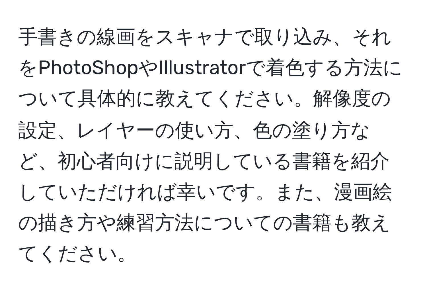 手書きの線画をスキャナで取り込み、それをPhotoShopやIllustratorで着色する方法について具体的に教えてください。解像度の設定、レイヤーの使い方、色の塗り方など、初心者向けに説明している書籍を紹介していただければ幸いです。また、漫画絵の描き方や練習方法についての書籍も教えてください。