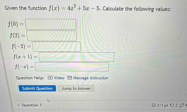 Given the function f(x)=4x^2+5x-5. Calculate the following values:
f(0)=□
f(2)=□
f(-2)=□
f(x+1)=□
f(-x)=□
Question Help: Video Message instructor 
Submit Question Jump to Answer 
Question 7 B1/1 pt > 2 % 9