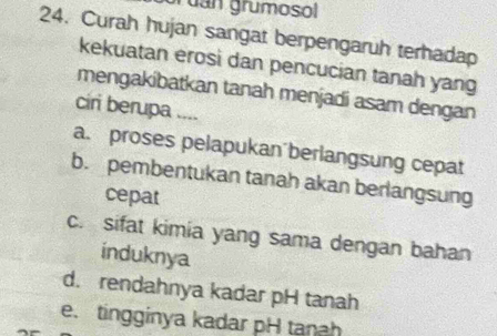 uan grumosol
24. Curah hujan sangat berpengaruh terhadap
kekuatan erosi dan pencucian tanah yang
mengakibatkan tanah menjadi asam dengan
ciri berupa ....
a. proses pelapukan'berlangsung cepat
b. pembentukan tanah akan berlangsung
cepat
c. sifat kimia yang sama dengan bahan
induknya
d. rendahnya kadar pH tanah
e. tingginya kadar pH tanah