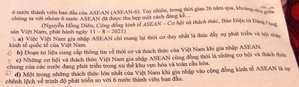 nước thành viên ban đầu của ASEAN (ASEAN-6). Tuy nhiên, trong thời gian 26 năm qua, khoảng cách giữa 
chúng ta với nhóm 6 nước ASEAN đã được thu hẹp một cách đáng kể... 
(Nguyễn Hồng Diên, Cộng đồng kinh tế ASEAN - Cơ hội và thách thức, Báo Điện tử Đảng Cộng 
sản Việt Nam, phát hành ngày 11-8-2021) 
 a) Việc Việt Nam gia nhập ASEAN chỉ mang lại thời cơ duy nhất là thúc đầy sự phát triển và hội nhập 
kinh tế quốc tế của Việt Nam. 
b) Đoạn tư liệu cung cấp thông tin về thời cơ và thách thức của Việt Nam khi gia nhập ASEAN. 
c) Những cơ hội và thách thức Việt Nam gia nhập ASEAN cũng đồng thời là những cơ hội và thách thức 
chung của các nước đang phát triển trong xu thế khu vực hóa và toàn cầu hóa. 
d) Một trong những thách thức lớn nhất của Việt Nam khi gia nhập vào cộng đồng kinh tế ASEAN là sự 
chênh lệch về trình độ phát triển so với 6 nước thành viên ban đầu.