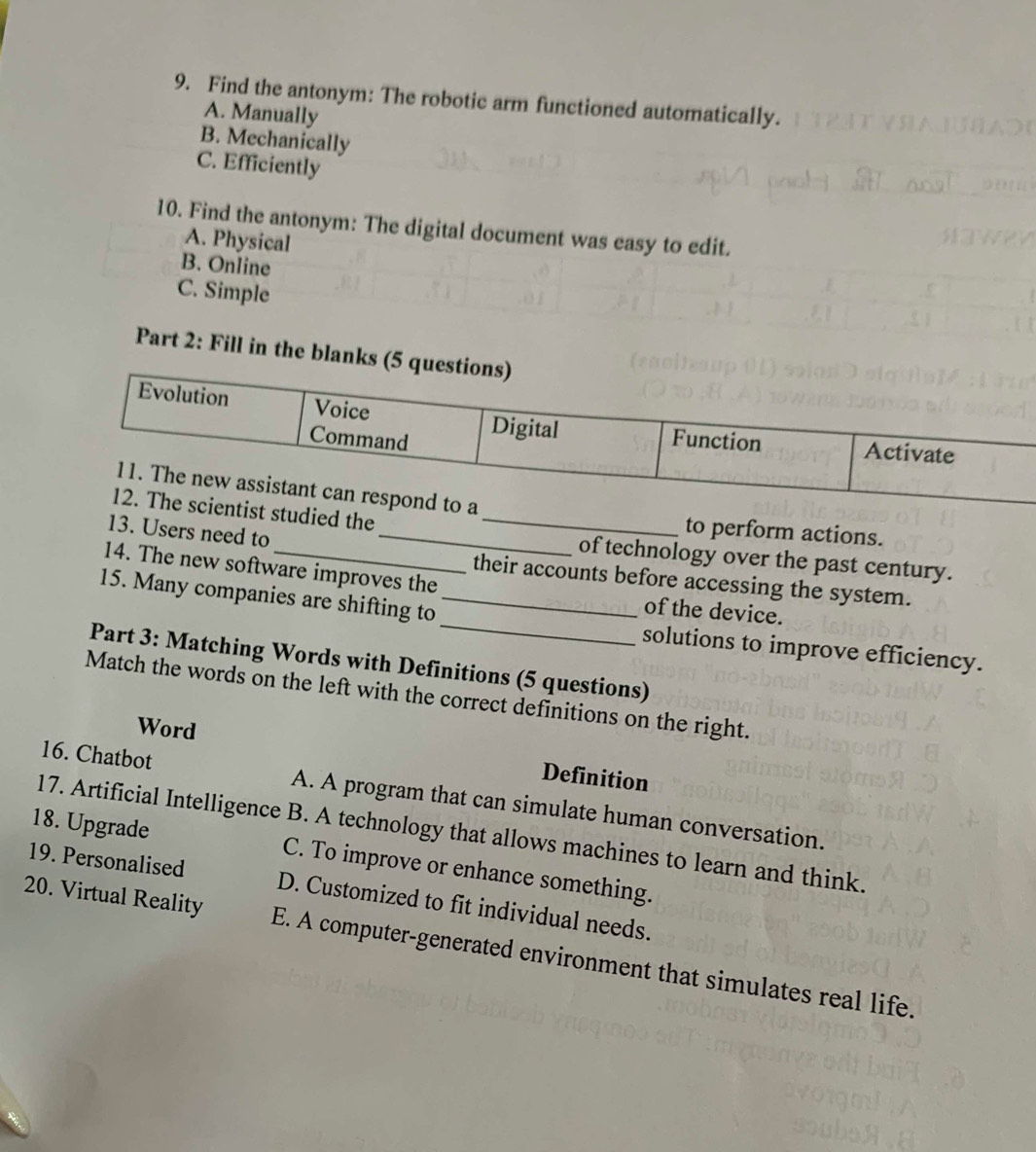 Find the antonym: The robotic arm functioned automatically.
A. Manually
B. Mechanically
C. Efficiently
10. Find the antonym: The digital document was easy to edit.
A. Physical
B. Online
C. Simple
Part 2: Fill in the blank
tist studied the_
to perform actions.
13. Users need to_
of technology over the past century.
their accounts before accessing the system.
14. The new software improves the of the device.
15. Many companies are shifting to __solutions to improve efficiency.
Part 3: Matching Words with Definitions (5 questions)
Match the words on the left with the correct definitions on the right.
Word
Definition
16. Chatbot A. A program that can simulate human conversation.
17. Artificial Intelligence B. A technology that allows machines to learn and think.
18. Upgrade C. To improve or enhance something.
19. Personalised D. Customized to fit individual needs.
20. Virtual Reality E. A computer-generated environment that simulates real life.