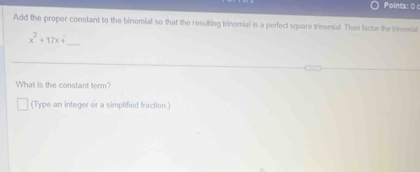 Points: 0 
Add the proper constant to the binomial so that the resulting trinomial is a perfect square trinomial. Then factor the trinomial
x^2+17x+ _ 
What is the constant term? 
(Type an integer or a simplified fraction.)