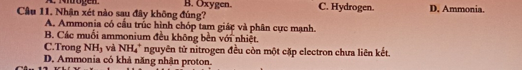 A. Nirögen B. Oxygen. C. Hydrogen. D. Ammonia.
Câu 11. Nhận xét nào sau đây không đúng?
A. Ammonia có cầu trúc hình chóp tam giác và phân cực mạnh.
B. Các muối ammonium đều không bền với nhiệt.
C.Trong NH_3 và NH_4^+ nguyên tử nitrogen đều còn một cặp electron chưa liên kết.
D. Ammonia có khả năng nhận proton.