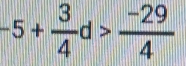 -5+ 3/4 d> (-29)/4 