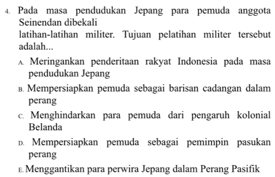 Pada masa pendudukan Jepang para pemuda anggota
Seinendan dibekali
latihan-latihan militer. Tujuan pelatihan militer tersebut
adalah...
A. Meringankan penderitaan rakyat Indonesia pada masa
pendudukan Jepang
B. Mempersiapkan pemuda sebagai barisan cadangan dalam
perang
c. Menghindarkan para pemuda dari pengaruh kolonial
Belanda
D. Mempersiapkan pemuda sebagai pemimpin pasukan
perang
E Menggantikan para perwira Jepang dalam Perang Pasifik