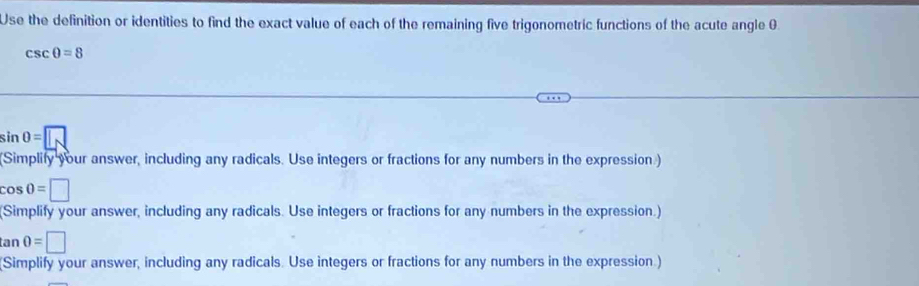 Use the definition or identities to find the exact value of each of the remaining five trigonometric functions of the acute angle 0
csc θ =8
sin 0=□
(Simplify your answer, including any radicals. Use integers or fractions for any numbers in the expression)
cos 0=□
(Simplify your answer, including any radicals. Use integers or fractions for any numbers in the expression.)
tan 0=□
Simplify your answer, including any radicals. Use integers or fractions for any numbers in the expression.)