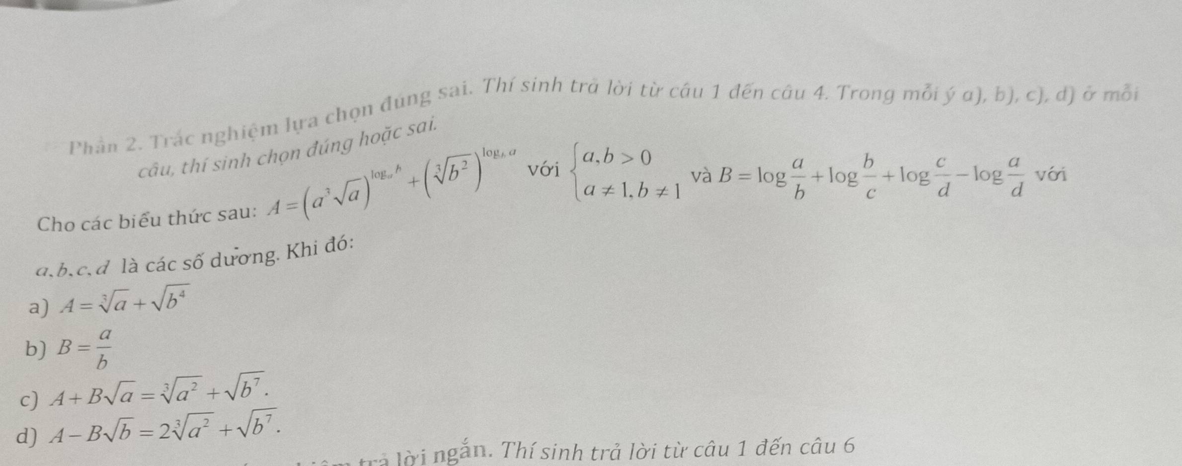 Phản 2. Trác nghiệm lựa chọn đúng sai. Thí sinh trà lời từ câu 1 đến câu 4. Trong mỗi ý α), b), c), d) ở mỗi 
câu, thí sinh chọn đúng hoặc sai. 
Cho các biểu thức sau:
A=(a^3sqrt(a))^log _ab+(sqrt[3](b^2))^log _ba với beginarrayl a,b>0 a!= 1,b!= 1endarray. và B=log  a/b +log  b/c +log  c/d -log  a/d  với 
a, b, c,d là các số dương. Khi đó: 
a) A=sqrt[3](a)+sqrt(b^4)
b) B= a/b 
c) A+Bsqrt(a)=sqrt[3](a^2)+sqrt(b^7). 
d) A-Bsqrt(b)=2sqrt[3](a^2)+sqrt(b^7). 
trả lời ngắn. Thí sinh trả lời từ câu 1 đến câu 6