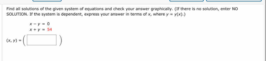 Find all solutions of the given system of equations and check your answer graphically. (If there is no solution, enter NO 
SOLUTION. If the system is dependent, express your answer in terms of x, where y=y(x).)
x-y=0
x+y=54
(x,y)=(□ )