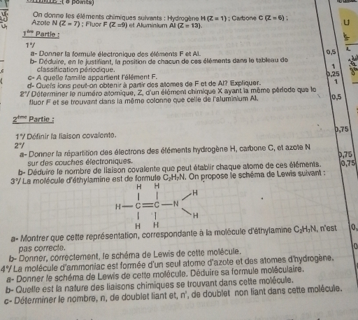 Me -( 8 pois)
On donne les éléments chimiques sulvants : Hydrogène H(Z=1)
Azole N(Z=7); Fluor F (Z=9) et Aluminium Al (Z=13).; Carbone C(Z=6); U
1^(thrs) Partle : (
1°/
a- Donner la formule électronique des éléments F et Al.
0,5
b- Déduire, en le justifiant, la position de chacun de ces éléments dans le tableau de
C classification périodique.
1
c- A quelle famille appartient l'élément F.
1
d- Que's ions peut-on obtenir à partir des alomes de F et de Al? Expliquer. 0,25
2°/ Déterminer le numéro atomique, Z, d'un élément chimique X ayant la même période que le
fluor F et se trouvant dans la même colonne que celle de l'aluminium Al.
0,5
2^(tme) Partie :
0,75
1°/ Définir la liaison covalente.
2°/
a- Donner la répartition des électrons des éléments hydrogène H, carbone C, et azote N ,75 
sur des couches électroniques.
b- Déduire le nombre de liaison covalente que peut établir chaque atome de ces éléments. 0, 75
3°/ * La molécule d'éthylamine est de formule C_2H_7N. On propose le schéma de Lewis suivant :
a- Montrer que cette représentation, correspondante à la molécule d'éthylamine C_2H_7N. n'est 0,
pas correcte.
a
b- Donner, correctement, le schéma de Lewis de cette molécule.
4°/ * La molécule d'ammoniac est formée d'un seul atome d'azote et des atomes d'hydrogène.
a- Donner le schéma de Lewis de cette molécule. Déduire sa formule moléculaire.
b- Quelle est la nature des liaisons chimiques se trouvant dans cette molécule.
c- Déterminer le nombre, n, de doublet liant et, n', de doublet non liant dans cette molécule.