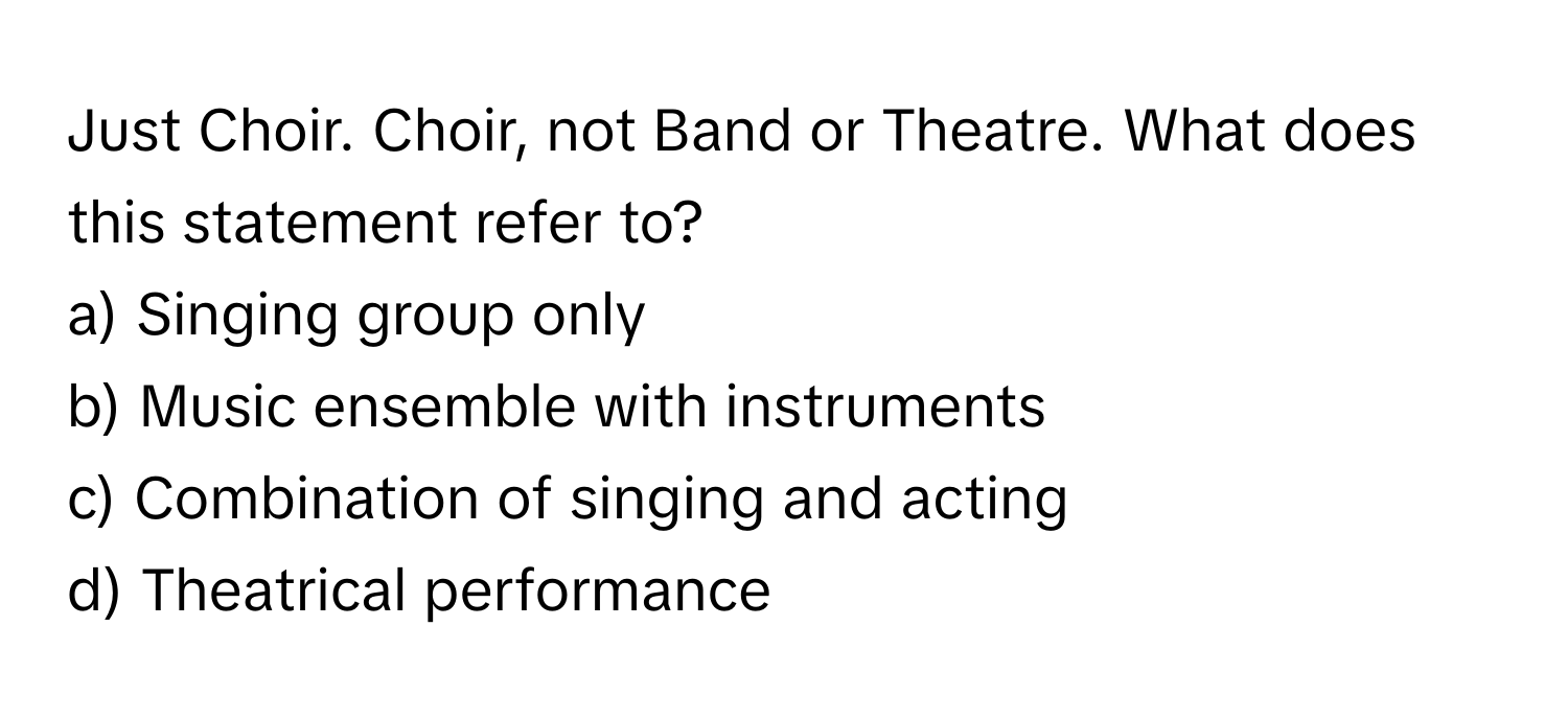 Just Choir. Choir, not Band or Theatre. What does this statement refer to?
a) Singing group only
b) Music ensemble with instruments
c) Combination of singing and acting
d) Theatrical performance