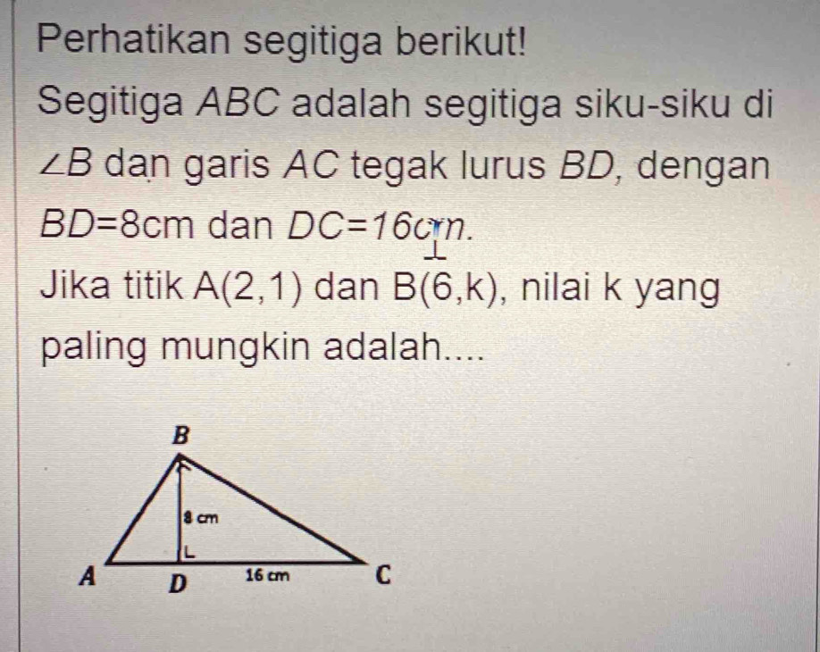 Perhatikan segitiga berikut! 
Segitiga ABC adalah segitiga siku-siku di
∠ B dan garis AC tegak lurus BD, dengan
BD=8cm dan DC=16cm. 
Jika titik A(2,1) dan B(6,k) , nilai k yang 
paling mungkin adalah....