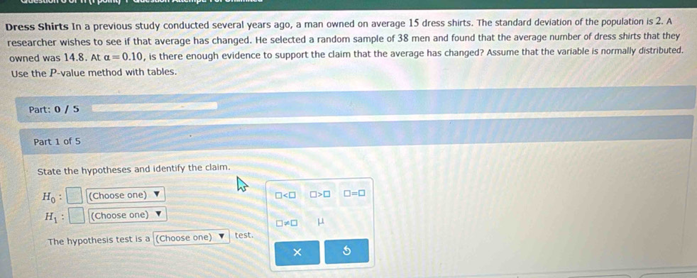 Dress Shirts In a previous study conducted several years ago, a man owned on average 15 dress shirts. The standard deviation of the population is 2. A 
researcher wishes to see if that average has changed. He selected a random sample of 38 men and found that the average number of dress shirts that they 
owned was 14.8. At alpha =0.10 , is there enough evidence to support the claim that the average has changed? Assume that the variable is normally distributed. 
Use the P -value method with tables. 
Part: 0 / 5 
Part 1 of 5 
State the hypotheses and identify the claim.
H_0 : (Choose one) □ >□ □ =□
□
H_1 (Choose one)
□ != □ μ
The hypothesis test is a (Choose one) test. 
5