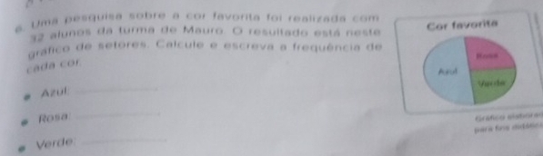 Uma pesquisa sobre a cor favorita foi realizada com
32 alunos da turma de Mauro. O resultado está neste 
gráfico de setores. Calcule e escreva a frequência de 
cada cor. 
Azul 
_ 
Rosa 
_ 
Verde _Gráfico aishoras 
para fira diçtôsica