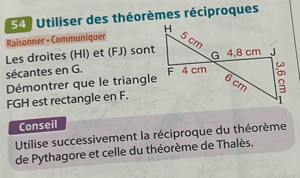 Utiliser des théorèmes réciproques 
Raisonner - Communiquer 
Les droites (HI) et (FJ) sont 
sécantes en G. 
Démontrer que le triangle
FGH est rectangle en F. 
Conseil 
Utilise successivement la réciproque du théorème 
de Pythagore et celle du théorème de Thalès.