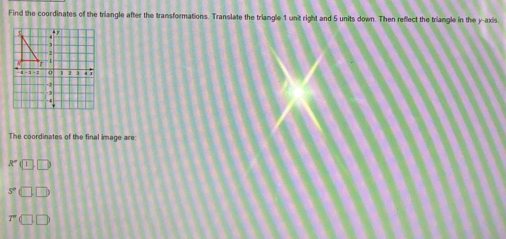 Find the coordinates of the triangle after the transformations. Translate the triangle 1 unit right and 5 units down. Then reflect the triangle in the y-axis 
The coordinates of the final image are: 
A (1 □
5°
overline I'' □ □