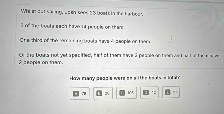 Whilst out sailing, Josh sees 23 boats in the harbour.
2 of the boats each have 14 people on them.
One third of the remaining boats have 4 people on them.
Of the boats not yet specified, half of them have 3 people on them and half of them have
2 people on them.
How many people were on all the boats in total?
A 78 B 28 C 105 D 42 E 91