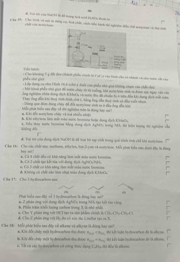 λ
-25.
đ. Vai trò của NaOH là đề trung hoá acid II_2SO thoât ra.
Cầu 15: Cho hình vẽ mô tà dựng cụ, hoá chất, cách tiến hành thí nghiệm điều chế acetylene và thứ tinh
chất của acetylene:
Tiến hành:
- Cho khoảng 5 g đất đèn (thành phần chính là CaC2) vào bình cầu có nhánh và cho nước cất vào
phễu nhó giọt.
- Lấp dụng cụ như Hình 16.6 (chủ ý đuôi của phễu nhỏ giọt không chạm vào chất rần).
- Mở khoá phễu nhỏ giọt để nước chây từ từ xuống, khí acetylene sinh ra được sục ngay vào các
ống nghiệm chứa dung dịch KMnO4 và nước Br₂ đã chuẩn bị ở trên đến khi dung dịch mất màu.
Thay ống dẫn khí thuý tinh hình chữ L bằng ống dẫn thuý tinh có đầu vuốt nhọn.
- Dùng que đóm đang cháy đề đốt acetylene sinh ra ở đầu ống dẫn khí.
Mỗi phát biểu sau đây về thí nghiệm trên là đúng hay sai?
a. Khi đốt acetylene cháy và toá nhiều nhiệt.
b. Khí ethylene làm mắt màu nước bromine hoặc dung dịch KMnO₄.
c. Nếu thay nước bromine bằng dung dịch AgNC 03 trong NH3 thì hiện tượng thí nghiệm vẫn
không đổi,
đ. Vai trò của dung dịch NaOH là để loại bỏ tạp chất trong quá trình tinh chế khi acetylene.
Câu 16: Cho các chất sau: methane, ethylen, but-2-yne và acetylene. Mỗi phát biểu nào dưới đây là đúng
hay sai?
a. Cả 4 chất đều có khá năng làm mất màu nước bromine.
b. Có 2 chất tạo kết tủa với dung dịch AgNO_3/NH_3.
c. Có 3 chất có khả năng làm mất màu nước bromine.
d. Không có chất nào làm nhạt màu dung dịch k MnO_4.
Câu 17: Cho 3 hydrocarbon sau:
(X) (V) (2)
Phát biểu sau đây về 3 hydrocarbon là đúng hay sai?
a. Z phản ứng với dung dịch AgNO_3 trong NH3 tạo kết tủa vàng.
b. Phần trăm khối lượng carbon trong X là nhỏ nhất.
c. Cho Y phản ứng với HCl tạo ra sản phẩm chính là CH_3-CH_2-CH_2-Cl.
d. Cho Z phản ứng với H₂ đư có xúc tác Lindlar tạo ra X.
Câu 18: Mỗi phát biểu sau đãy về alkene và alkyne là đúng hay sai?
a. Khi đốt cháy một hydrocarbon thu được n_H_2O thì kết luận hydrocarbon đó là alkyne.
b. Khi đốt cháy một hydrocarbon thu được n_H_2O=n_CO_2 thì kết luận hydrocarbon đó là alkene.
c. Tất cã các hydrocarbon có công thức dạng C_nH_2n thi đều là alkene.