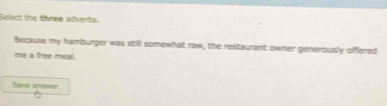 Select the three adverbs. 
Because my hamburger was stilll somewhat raw, the restaurant owner generously offered 
me a free meal. 
Save arswer