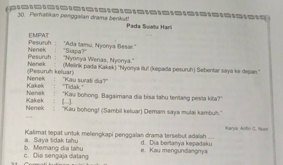 a

30. Perhatikan penggalan drama berikut!
Pada Suatu Hari
EMPAT … …
Pesuruh : “Ada tamu, Nyonya Besar.”
Nenek . "Siapa?"
Pesuruh : “Nyonya Wenas, Nyonya.”
Nenek : (Melirik pada Kakek) “Nyonya itu! (kepada pesuruh) Sebentar saya ke depan.”
(Pesuruh keluar)
Nenek “Kau surati dia?”
Kakek “Tidak.”
Nenek “Kau bohong. Bagaimana dia bisa tahu tentang pesta kita?”
Kakek : [...].
Nenek : “Kau bohong! (Sambil keluar) Demam saya mulai kambuh.”
…
Karya: Arifin C. Noor
Kalimat tepat untuk melengkapi penggalan drama tersebut adalah ....
a. Saya tidak tahu d. Dia bertanya kepadaku
b. Memang dia tahu e. Kau mengundangnya
c. Dia sengaja datang