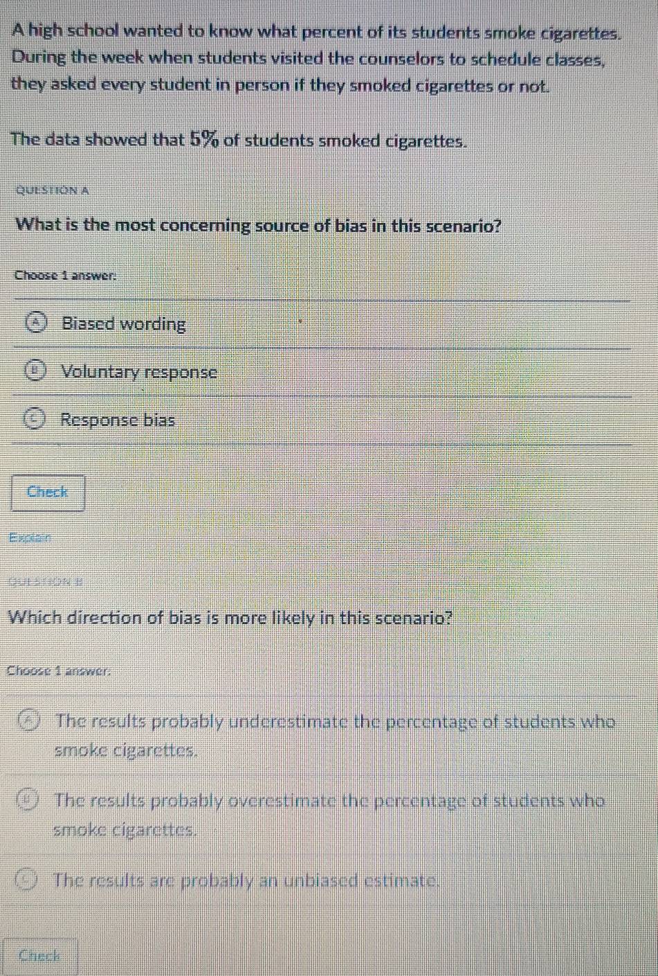 A high school wanted to know what percent of its students smoke cigarettes.
During the week when students visited the counselors to schedule classes,
they asked every student in person if they smoked cigarettes or not.
The data showed that 5% of students smoked cigarettes.
QUESTIÓN A
What is the most concerning source of bias in this scenario?
Choose 1 answer:
Biased wording
Voluntary response
Response bias
Check
Explain
OUE SHON B
Which direction of bias is more likely in this scenario?
Choose 1 answer:
The results probably underestimate the percentage of students who
smoke cigarettes.
The results probably overestimate the percentage of students who
smoke cigarettes.
The results are probably an unbiased estimate.
Check