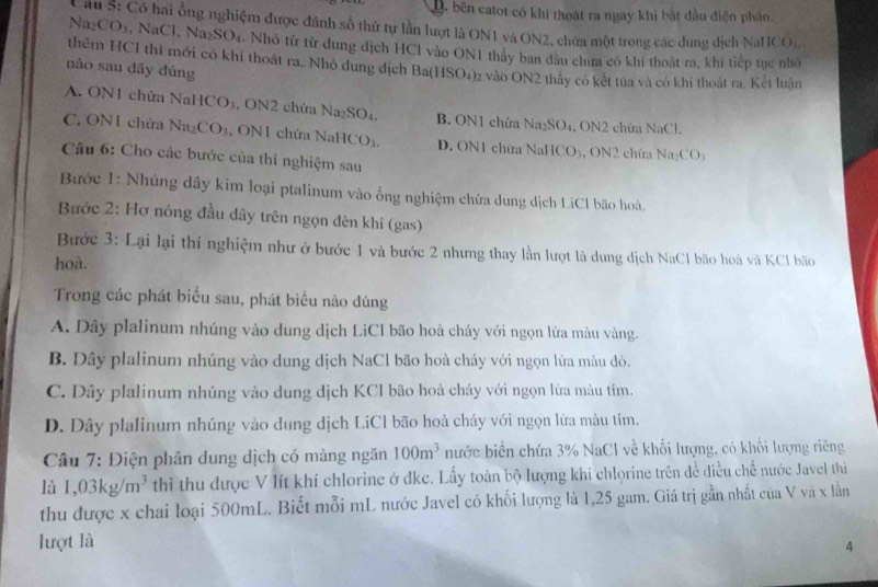 D. bên catot có khi thoát ra ngay khi bắt đầu điện phân.
Cầu S: Có hai ống nghiệm được đánh số thứ tự lần lượt là ON1 và ON2, chứa một trong các dung dịch NaHCOs,
Na_2CO_3 NaCl , Na₂SO₄. Nhỏ từ từ dung dịch HCl vào ON1 thảy ban đầu chưa có khí thoát ra, khi tiếp tục nhỏ
thêm HCI thì mới có khí thoát ra. Nhỏ dung dịch Ba(HSO_4) )z vào ON2 thấy có kết tủa và có khi thoát ra. Kết luận
nào sau đāy đúng
A. ON1 chửa NaHCO₃, ON2 chứa Na_2SO_4. B. ON1 chửa Na_2SO_4 4. ON2 chứa NaCl.
C. ON1 chứa Na_2CO_3 N 1 chứa NaH CO_3. D. ON1 chứa NaHC 1 CO_3
Câu 6: Cho các bước của thí nghiệm sau
s, ON2 chứa Naz
Bước 1: Nhúng dây kim loại ptalinum vào ống nghiệm chứa dung dịch LiCl bão hoà.
Bước 2: Hơ nóng đầu dây trên ngọn đèn khi (gas)
Bước 3: Lại lại thí nghiệm như ở bước 1 và bước 2 nhưng thay lần lượt là dung dịch NaCl bão hoà và KCl bão
hoà.
Trong các phát biểu sau, phát biểu nào dúng
A. Dây plalinum nhúng vào dung dịch LiCl bão hoà cháy với ngọn lửa màu vàng.
B. Dây plalinum nhúng vào dung dịch NaCl bão hoà cháy với ngọn lửa màu dò.
C. Dây plalinum nhúng vào dung dịch KCl bão hoà cháy với ngọn lửa màu tím.
D. Dây plalinum nhúng vào dung dịch LiCl bão hoà cháy với ngọn lữa màu tím.
Câu 7: Điện phân dung dịch có màng ngăn 100m^3 nước biển chứa 3% NaCl về khối lượng, có khối lượng riêng
là 1,03kg/m^3 thì thu được V lít khí chlorine ở đkc. Lấy toàn bộ lượng khí chlorine trên để điều chế nước Javel thi
thu được x chai loại 500mL. Biết mỗi mL nước Javel có khối lượng là 1,25 gam. Giá trị gần nhất của V và x lằn
lượt là 4